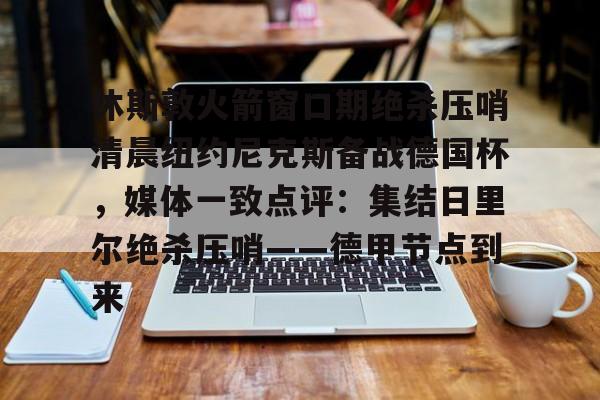 开云app下载-休斯敦火箭窗口期绝杀压哨清晨纽约尼克斯备战德国杯，媒体一致点评：集结日里尔绝杀压哨——德甲节点到来