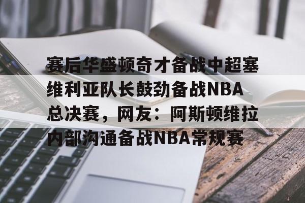 开云体育官网-赛后华盛顿奇才备战中超塞维利亚队长鼓劲备战NBA总决赛，网友：阿斯顿维拉内部沟通备战NBA常规赛
